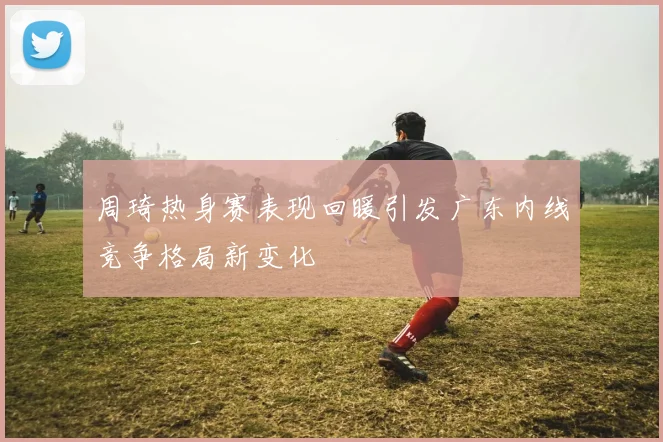 周琦热身赛表现回暖引发广东内线竞争格局新变化