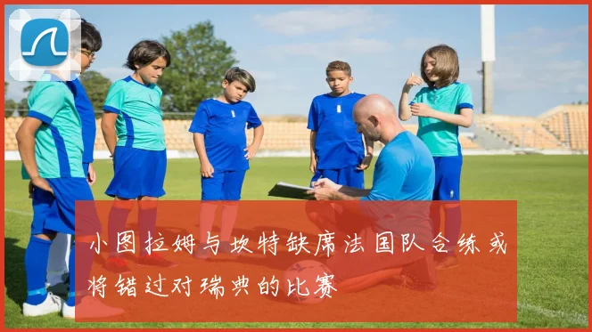 小图拉姆与坎特缺席法国队合练或将错过对瑞典的比赛
