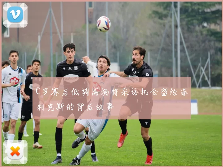 C罗赛后低调离场将采访机会留给菲利克斯的背后故事