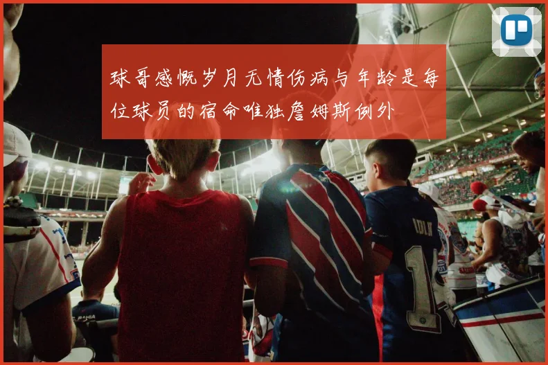 球哥感慨岁月无情伤病与年龄是每位球员的宿命唯独詹姆斯例外