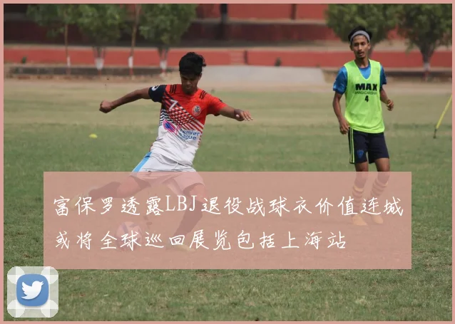富保罗透露LBJ退役战球衣价值连城或将全球巡回展览包括上海站