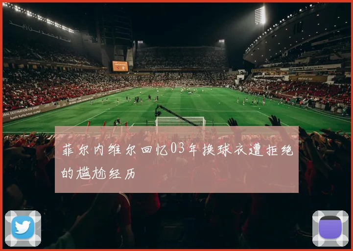 菲尔内维尔回忆03年换球衣遭拒绝的尴尬经历