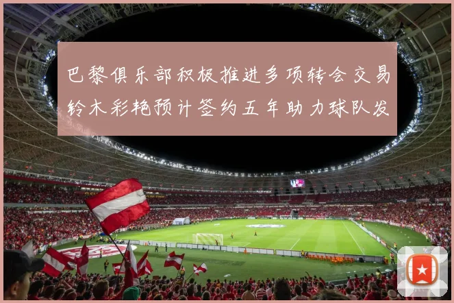 巴黎俱乐部积极推进多项转会交易铃木彩艳预计签约五年助力球队发展