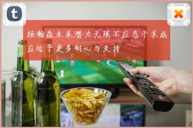 杨瀚森未来潜力无限不应急于求成应给予更多耐心与支持
