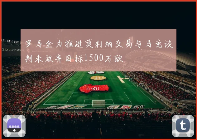 罗马全力推进莫利纳交易与马竞谈判未放弃目标1500万欧